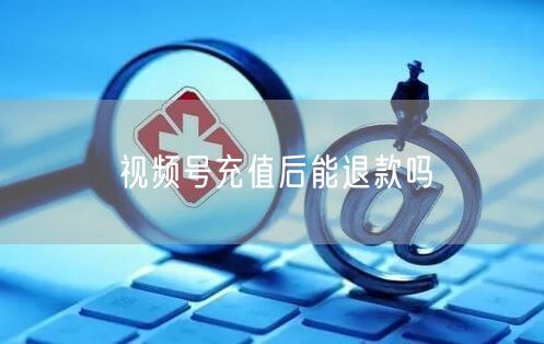 视频号充值后能退款吗