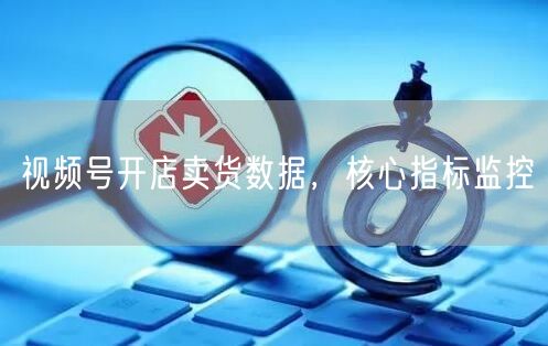 视频号开店卖货数据，核心指标监控