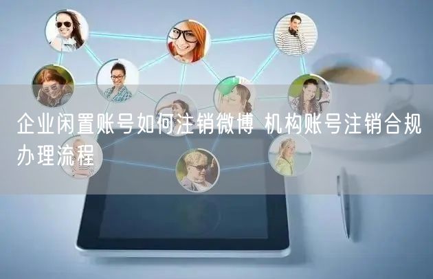 企业闲置账号如何注销微博 机构账号注销合规办理流程