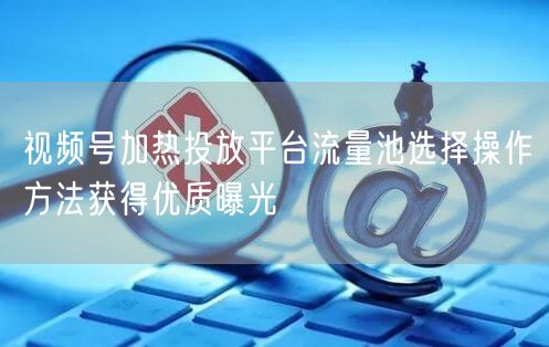 视频号加热投放平台流量池选择操作方法获得优质曝光