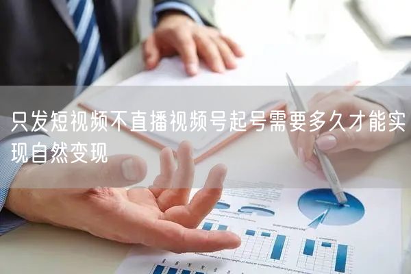 只发短视频不直播视频号起号需要多久才能实现自然变现