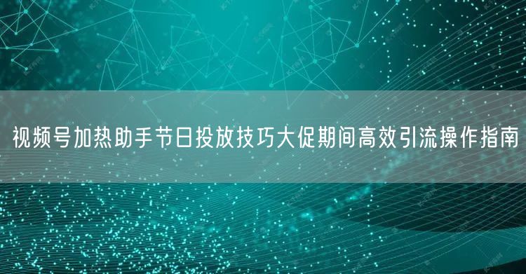 视频号加热助手节日投放技巧大促期间高效引流操作指南