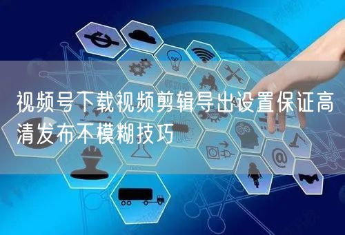 视频号下载视频剪辑导出设置保证高清发布不模糊技巧