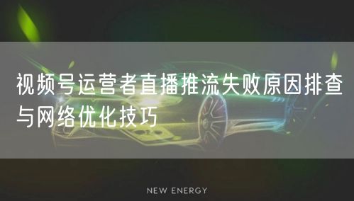 视频号运营者直播推流失败原因排查与网络优化技巧