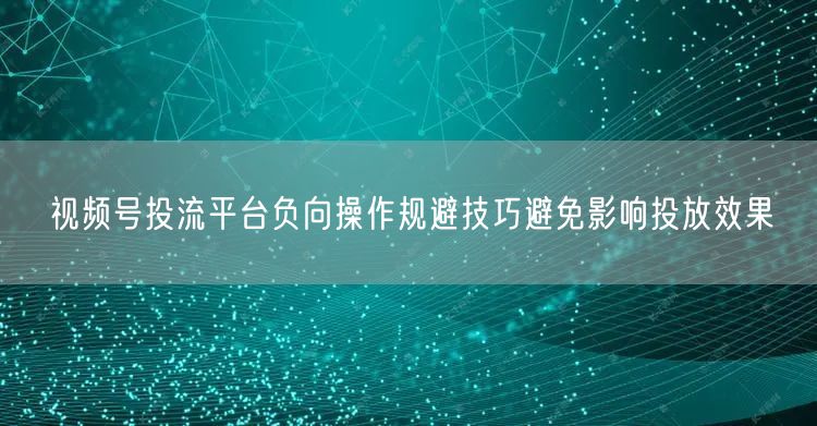 视频号投流平台负向操作规避技巧避免影响投放效果