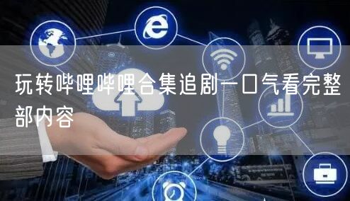 玩转哔哩哔哩合集追剧一口气看完整部内容