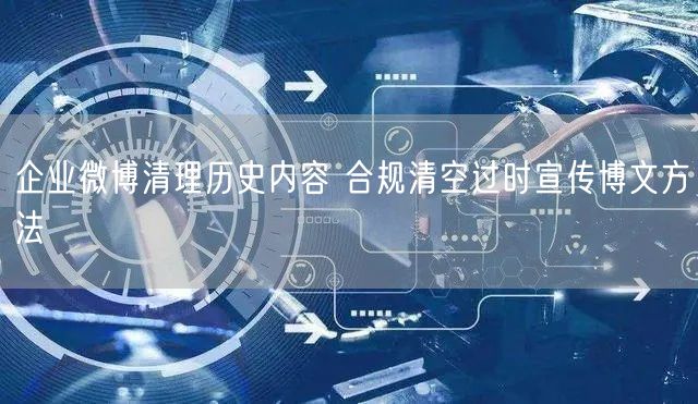 企业微博清理历史内容 合规清空过时宣传博文方法