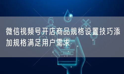 微信视频号开店商品规格设置技巧添加规格满足用户需求