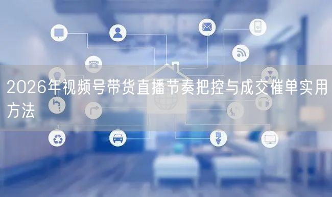 2026年视频号带货直播节奏把控与成交催单实用方法