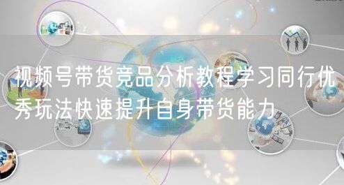视频号带货竞品分析教程学习同行优秀玩法快速提升自身带货能力