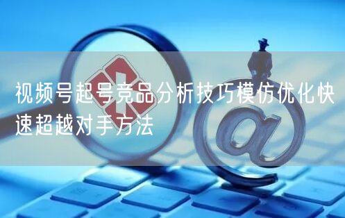 视频号起号竞品分析技巧模仿优化快速超越对手方法