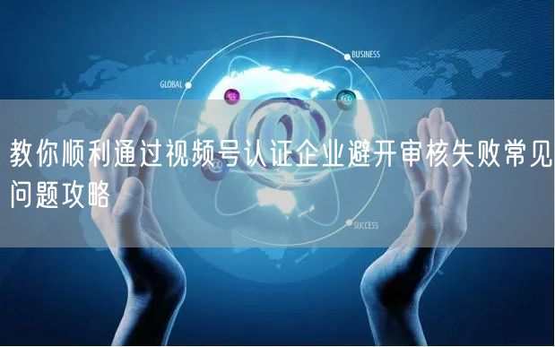 教你顺利通过视频号认证企业避开审核失败常见问题攻略