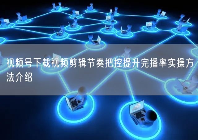 视频号下载视频剪辑节奏把控提升完播率实操方法介绍