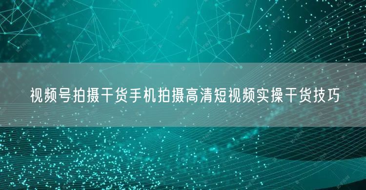 视频号拍摄干货手机拍摄高清短视频实操干货技巧