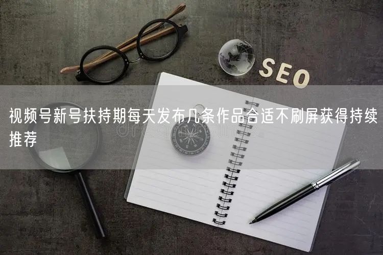 视频号新号扶持期每天发布几条作品合适不刷屏获得持续推荐