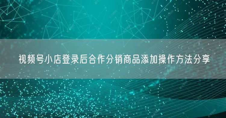 视频号小店登录后合作分销商品添加操作方法分享