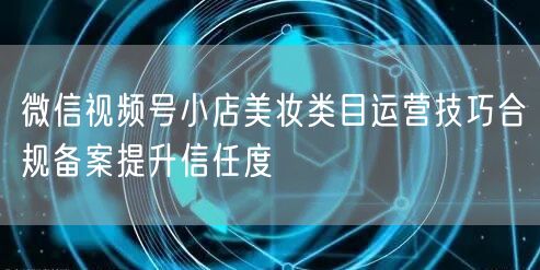 微信视频号小店美妆类目运营技巧合规备案提升信任度