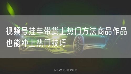 视频号挂车带货上热门方法商品作品也能冲上热门技巧