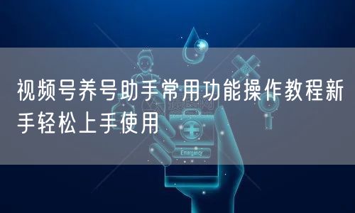 视频号养号助手常用功能操作教程新手轻松上手使用
