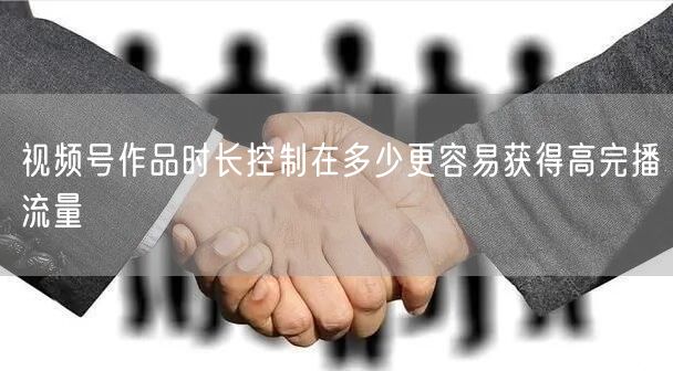 视频号作品时长控制在多少更容易获得高完播流量