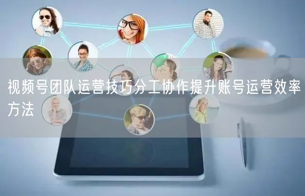 视频号团队运营技巧分工协作提升账号运营效率方法