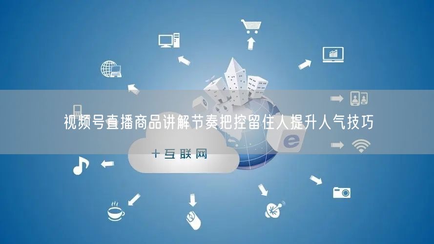 视频号直播商品讲解节奏把控留住人提升人气技巧