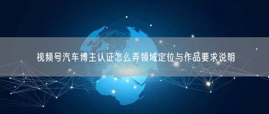 视频号汽车博主认证怎么弄领域定位与作品要求说明