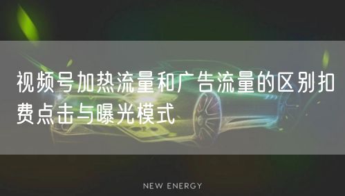 视频号加热流量和广告流量的区别扣费点击与曝光模式