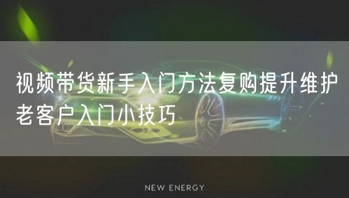 视频带货新手入门方法复购提升维护老客户入门小技巧
