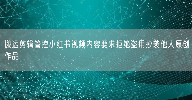 搬运剪辑管控小红书视频内容要求拒绝盗用抄袭他人原创作品
