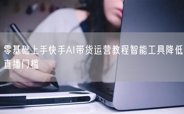 零基础上手快手AI带货运营教程智能工具降低直播门槛