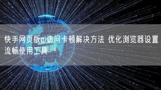 快手网页版ai访问卡顿解决方法 优化浏览器设置流畅使用工具