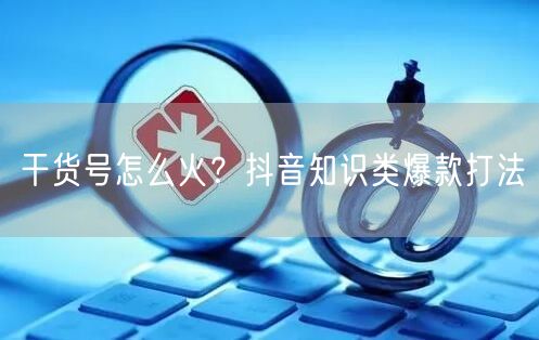 干货号怎么火？抖音知识类爆款打法