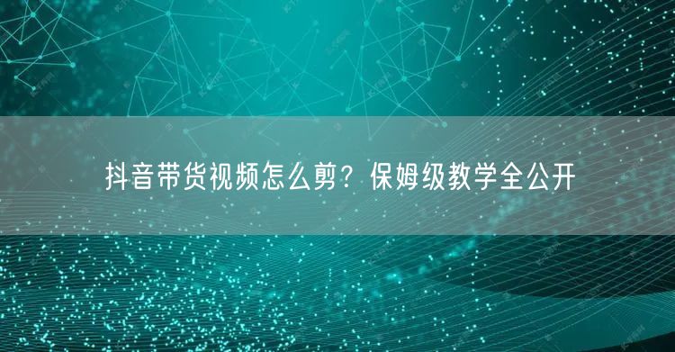抖音带货视频怎么剪？保姆级教学全公开