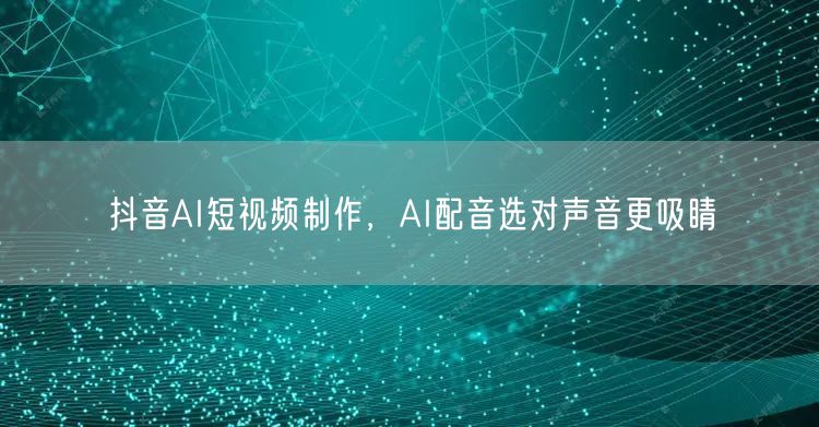 抖音AI短视频制作，AI配音选对声音更吸睛