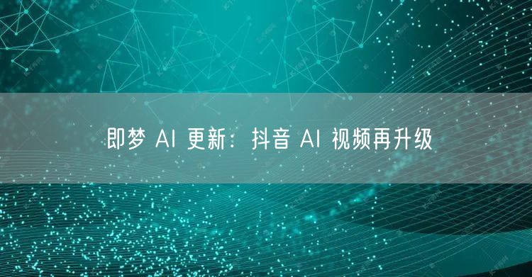 即梦 AI 更新：抖音 AI 视频再升级
