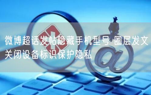 微博超话发帖隐藏手机型号 圈层发文关闭设备标识保护隐私