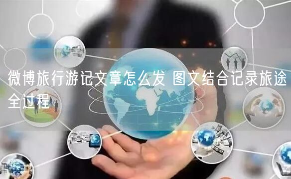 微博旅行游记文章怎么发 图文结合记录旅途全过程