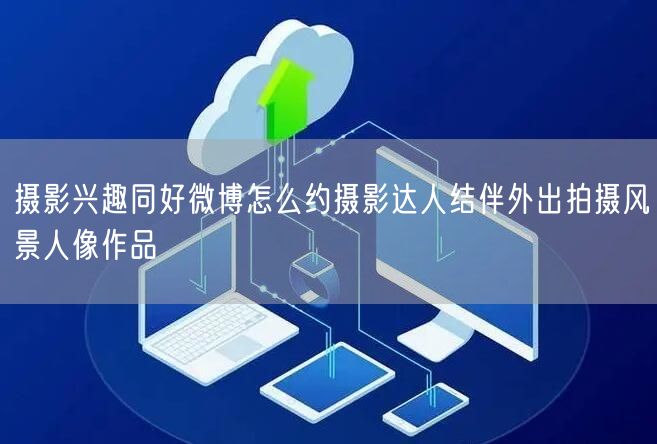 摄影兴趣同好微博怎么约摄影达人结伴外出拍摄风景人像作品