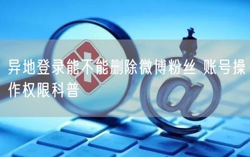 异地登录能不能删除微博粉丝 账号操作权限科普
