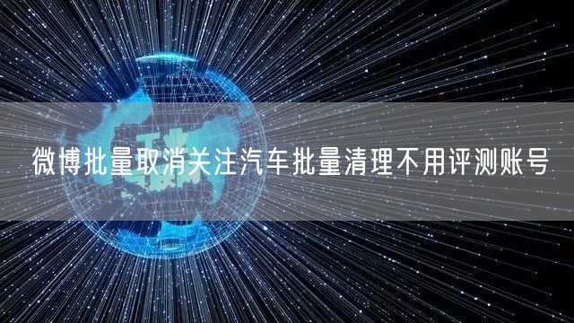 微博批量取消关注汽车批量清理不用评测账号