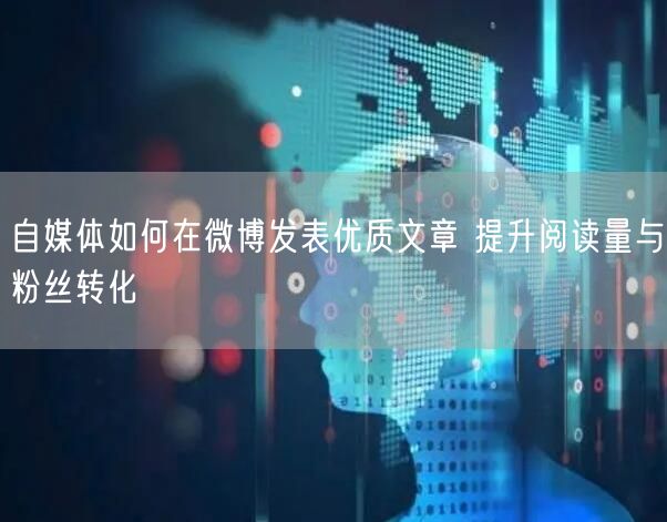 自媒体如何在微博发表优质文章 提升阅读量与粉丝转化