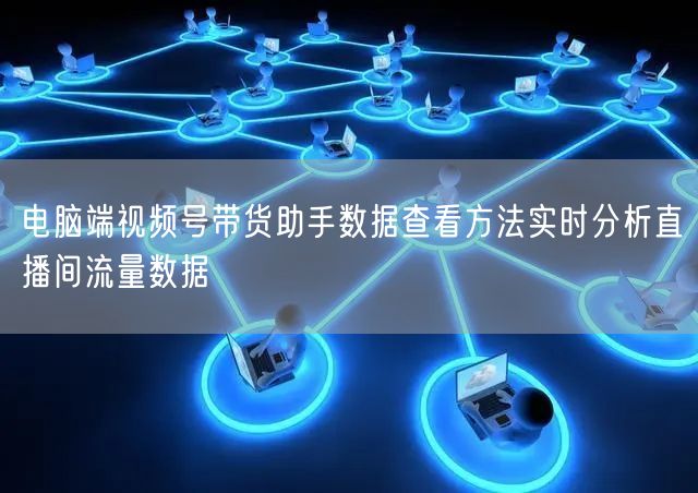 电脑端视频号带货助手数据查看方法实时分析直播间流量数据