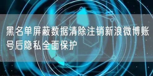 黑名单屏蔽数据清除注销新浪微博账号后隐私全面保护