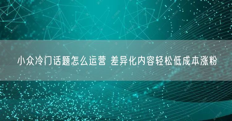 小众冷门话题怎么运营 差异化内容轻松低成本涨粉